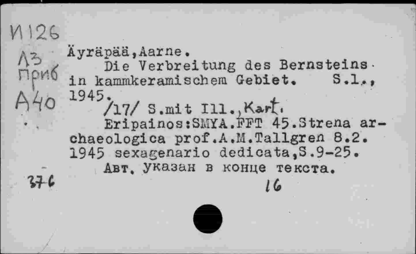 ﻿иш
лъ z nous
Mb
4
Äyräpää,Aarne «
Die Verbreitung des Bernsteins-in kammkeramisehern Gebiet. S.l_.» 1945.	,	, ±
/17/ S.mit 111.,К*гЪ
EripainosîSMYA.FFT 45.3trena ar-chaeologica prof.A.M.Tallgren 8.2. 1945 sexagenario dedicate,S.9-25.
Авт. указан в конце текста.
I (»